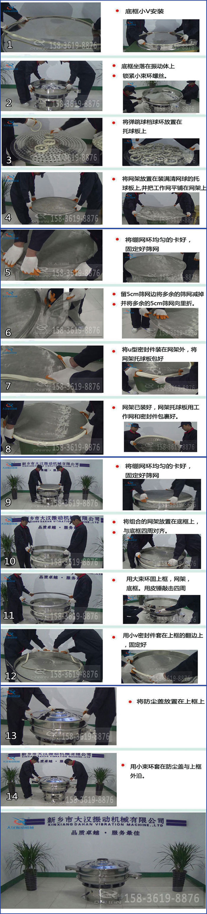 豆?jié){過濾振動篩換網(wǎng)圖示：1，底框小V安裝，2，底框坐落在振動體上，鎖緊小束環(huán)螺絲3，將彈跳球擋球環(huán)放置在托球板上4，將網(wǎng)架放置在裝滿清網(wǎng)球的托球板上，并把工作網(wǎng)平鋪在網(wǎng)架上。5，將繃網(wǎng)環(huán)均勻的卡好固定好篩網(wǎng)。6，留5cm篩網(wǎng)邊將多余的篩網(wǎng)減掉，并將多余的5cm篩網(wǎng)向里折。7，將U型密封件裝在網(wǎng)架外，將網(wǎng)架托球板包好。8，網(wǎng)架已裝好，網(wǎng)架托球板用工作網(wǎng)和密封件包裹好。9，將繃網(wǎng)均勻的卡好固定好篩網(wǎng)10，將組合的網(wǎng)架放置在底框上與底框四周對齊。11，用大束環(huán)固上框，網(wǎng)架，底框。用皮錘敲擊四周。12，用小V密封件套在上框的翻邊上，固定好。13，將防塵蓋放置在上框上。14，用小束環(huán)套在防塵蓋與上框沿。