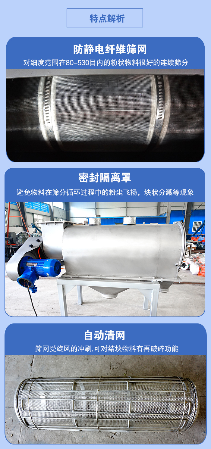 氣旋篩的特點：防靜電纖維篩網(wǎng):對細度范圍在80-530目內(nèi)的粉狀物料很好的連續(xù)篩分。密封隔離罩：避免物料在篩分循環(huán)過程中的粉塵飛揚，塊狀分濺等現(xiàn)象。自動清網(wǎng)，篩網(wǎng)受旋風的沖刷，可對結(jié)塊物料有破碎功能。